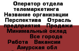 Оператор отдела телемаркетинга › Название организации ­ Перспектива › Отрасль предприятия ­ Продажи › Минимальный оклад ­ 25 000 - Все города Работа » Вакансии   . Амурская обл.,Свободненский р-н